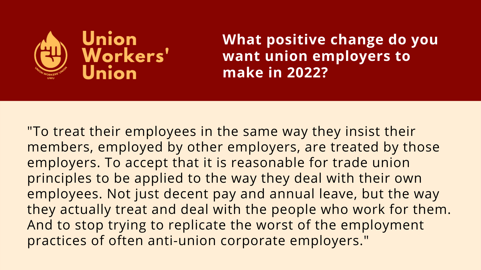 UWU logo next to question, what positive change do you want union employers to make in 2022? Member response: To treat their employees in the same way they insist their members, employed by other employers, are treated by those employers. To accept that it is reasonable for trade union principles to be applied to the way they deal with their own employees. Not just decent pay and number of day's annual leave, but the way they actually treat and deal with the people who work for them. And to stop trying to replicate the worst of the employment practices of often anti-union corporate employers.