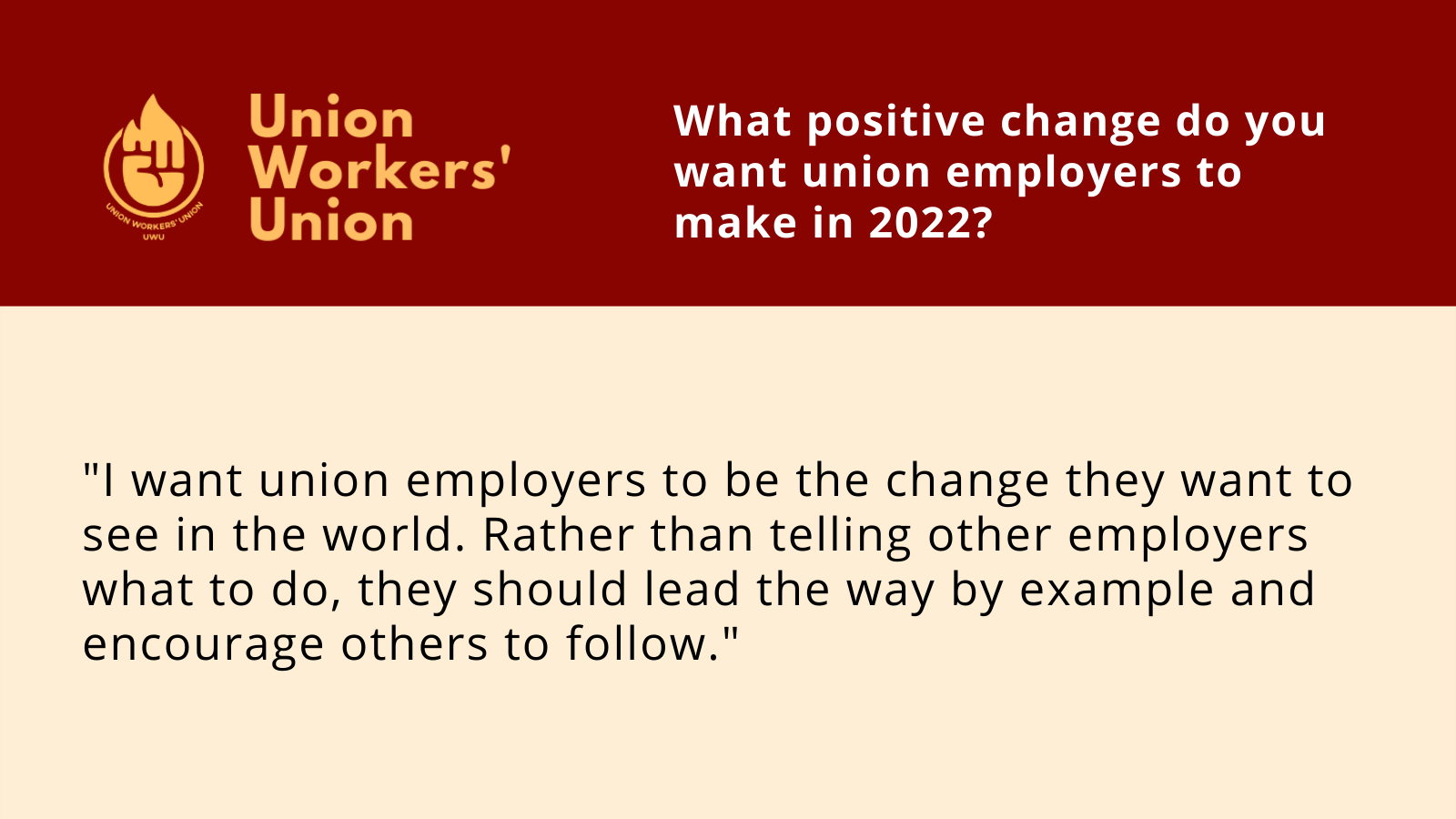 UWU logo and question - what positive changes do you want union employers to make in 2022? Member response: I want union employers to be the change they want to see in the world. Rather than telling other employers what to do, they should lead the way by example and encourage others to follow.