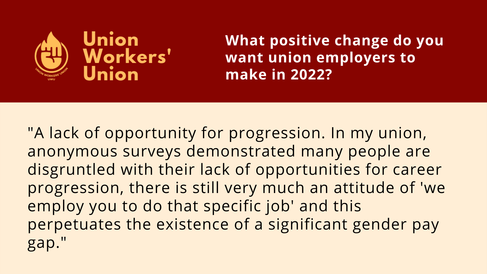 UWU logo next to the question, what positive change do you want union employers to make in 2022? Member response: A lack of opportunity for progression. In my union, anonymous surveys demonstrated many people are disgruntled with their lack of opportunities for career progression, there is still very much an attitude of 'we employ you to do that specific job' and this perpetuates the existence of a significant gender pay gap.