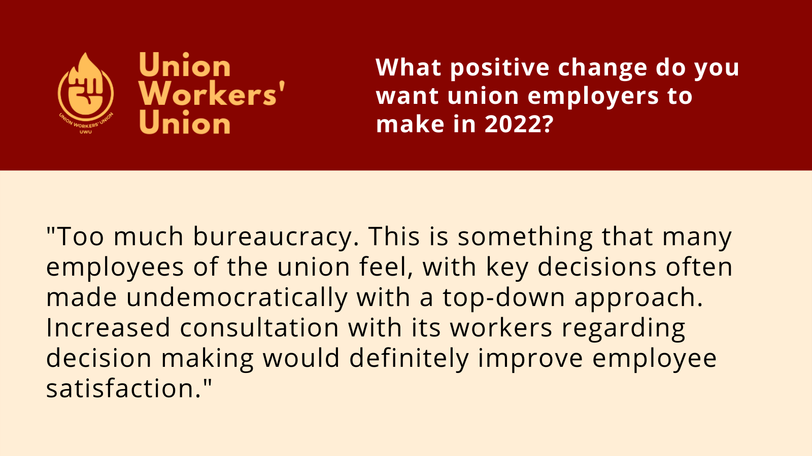UWU logo with question, what positive change do you want union employers to make in 2022? Member response: Too much bureaucracy. This is something that many employees of the union feel, with key decisions often made undemocratically with a top-down approach. Increased consultation with its workers regarding decision making would definitely improve employee satisfaction.