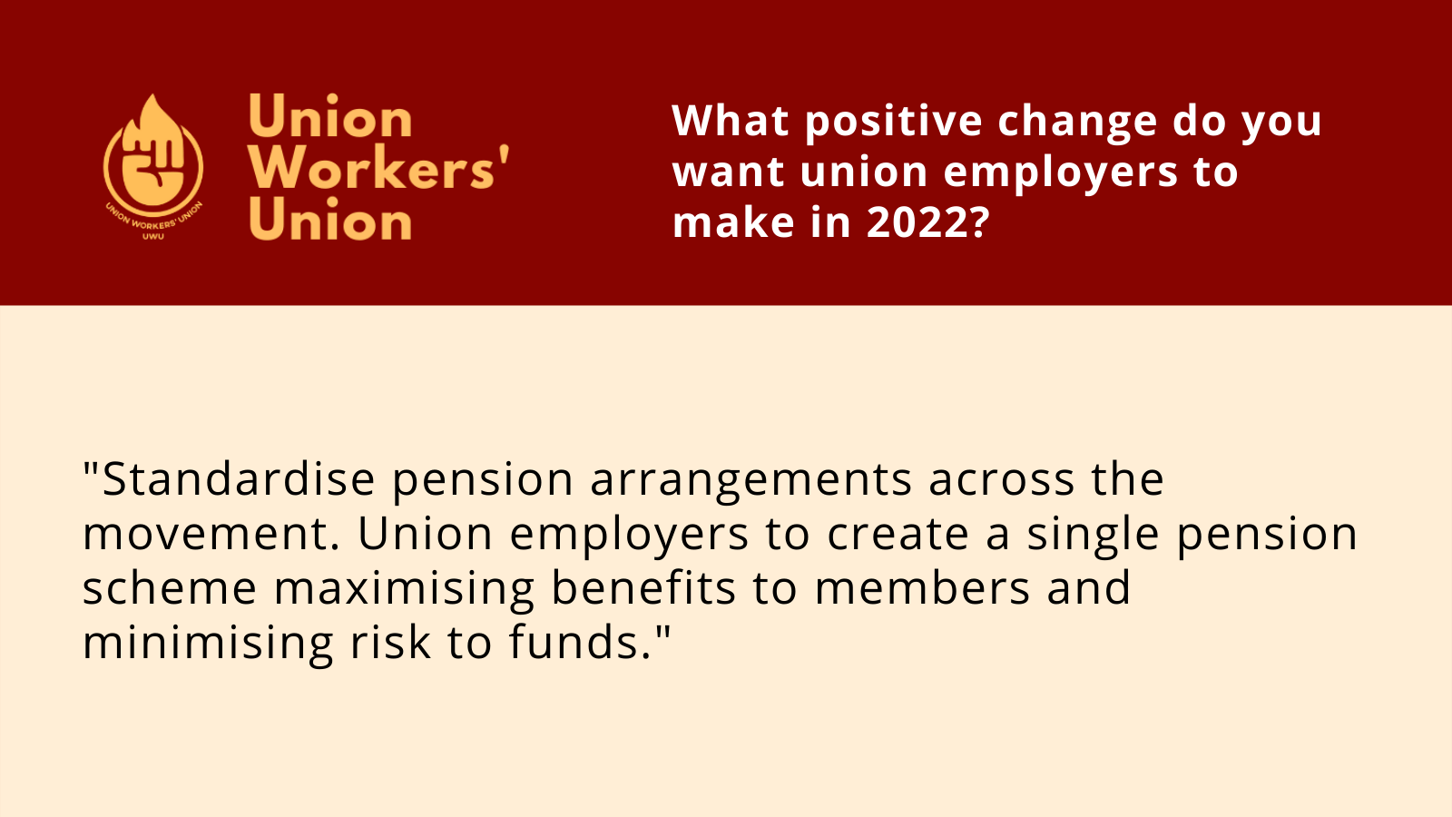 UWU logo next to the question, what positive change do you want union employers to make in 2022? Member response: Standardise pension arrangements across the movement. Union employers to create a single pension scheme maximising benefits to members and minimising risk to funds.