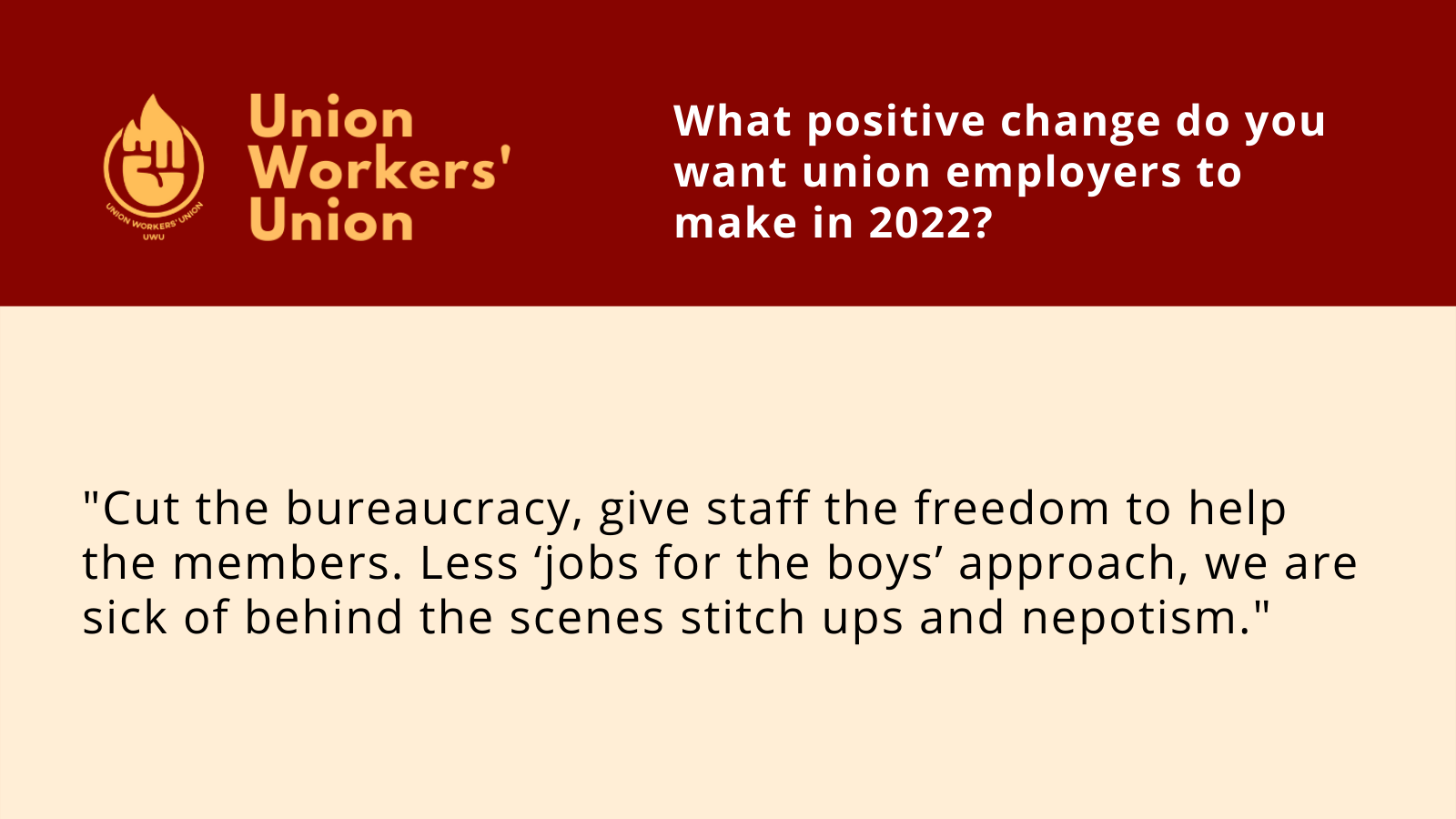 UWU logo next to the question, what positive change do you want union employers to make in 2022? Member response: Cut the bureaucracy, give staff the freedom to help the members. Less ‘jobs for the boys’ approach, we are sick of behind the scenes stitch ups and nepotism.